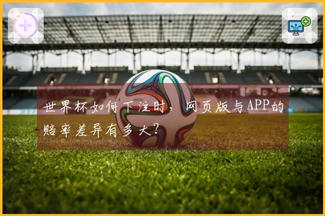 世界杯如何下注时，网页版与APP的赔率差异有多大？