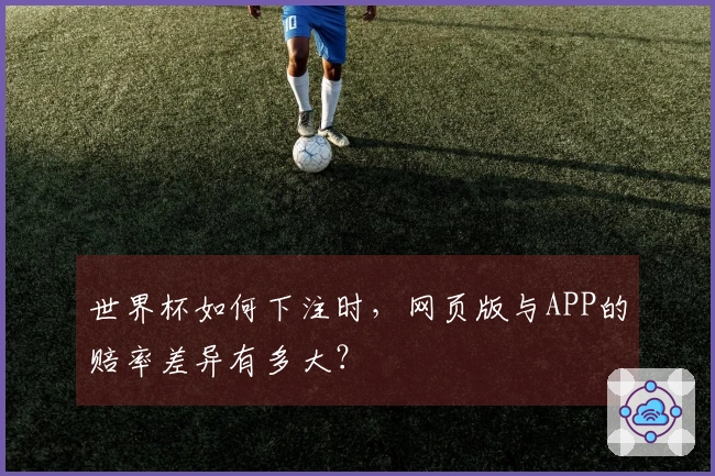 世界杯如何下注时,网页版与APP的赔率差异有多大?