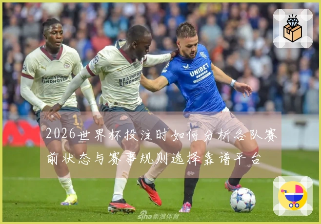 2026世界杯投注时如何分析各队赛前状态与赛事规则选择靠谱平台