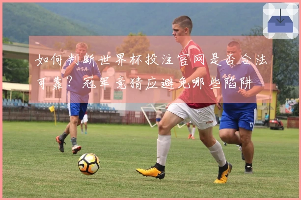 如何判断世界杯投注官网是否合法可靠？冠军竞猜应避免哪些陷阱