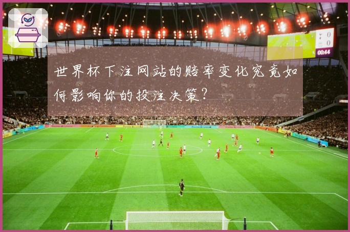 世界杯下注网站的赔率变化究竟如何影响你的投注决策？