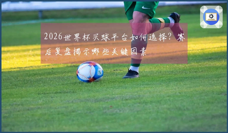 2026世界杯买球平台如何选择？赛后复盘揭示哪些关键因素