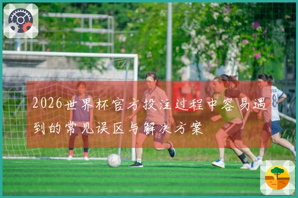 2026世界杯官方投注过程中容易遇到的常见误区与解决方案